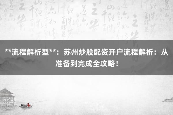 **流程解析型**：苏州炒股配资开户流程解析：从准备到完成全攻略！