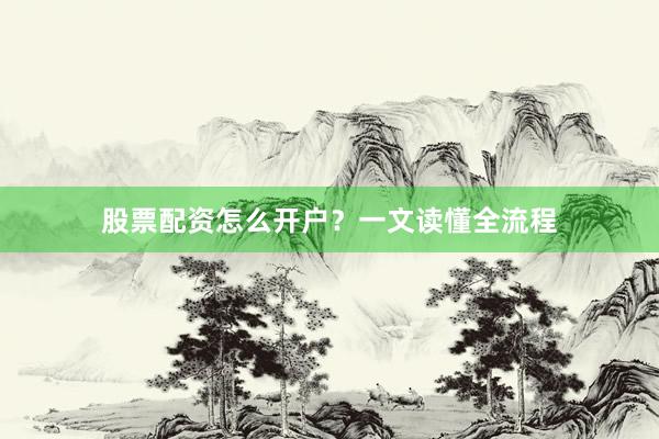 股票配资怎么开户？一文读懂全流程