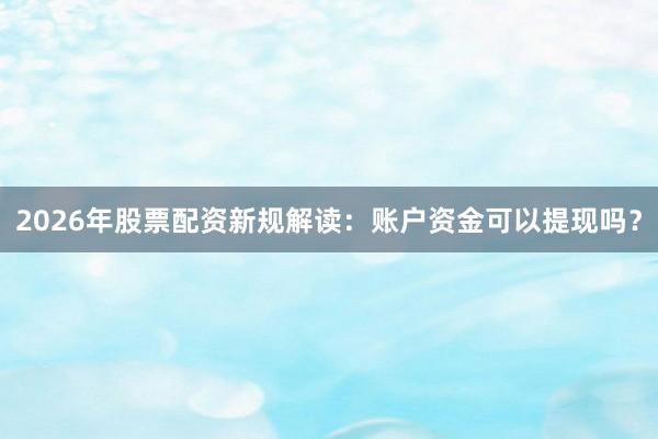 2026年股票配资新规解读：账户资金可以提现吗？