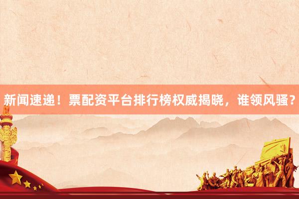 新闻速递！票配资平台排行榜权威揭晓，谁领风骚？