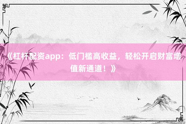 《杠杆配资app：低门槛高收益，轻松开启财富增值新通道！》