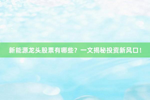 新能源龙头股票有哪些？一文揭秘投资新风口！