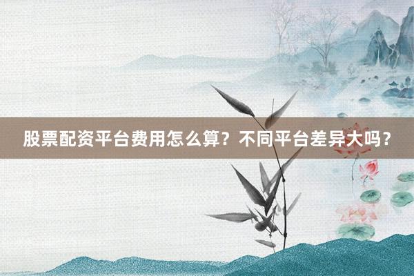 股票配资平台费用怎么算？不同平台差异大吗？