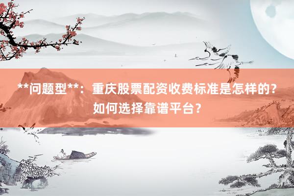 **问题型**：重庆股票配资收费标准是怎样的？如何选择靠谱平台？