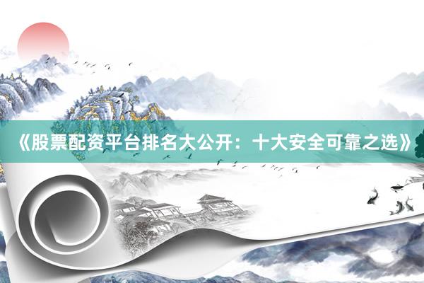 《股票配资平台排名大公开：十大安全可靠之选》