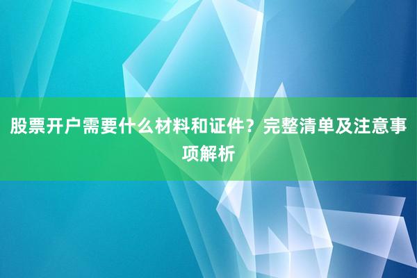 股票开户需要什么材料和证件？完整清单及注意事项解析