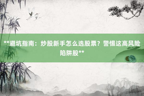 **避坑指南：炒股新手怎么选股票？警惕这高风险陷阱股**