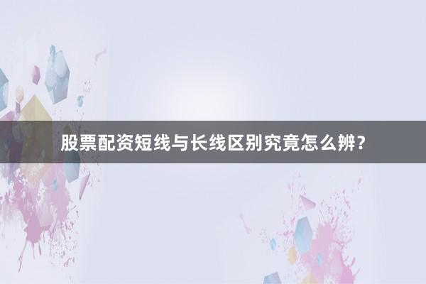 股票配资短线与长线区别究竟怎么辨？