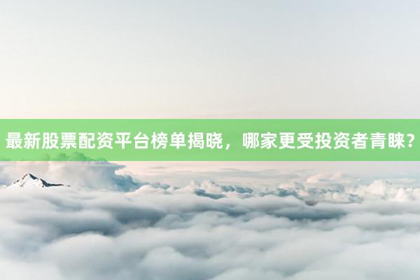 最新股票配资平台榜单揭晓，哪家更受投资者青睐？