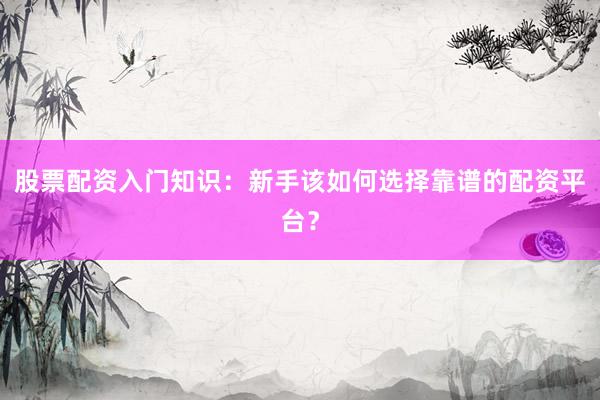 股票配资入门知识：新手该如何选择靠谱的配资平台？
