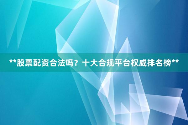 **股票配资合法吗？十大合规平台权威排名榜**