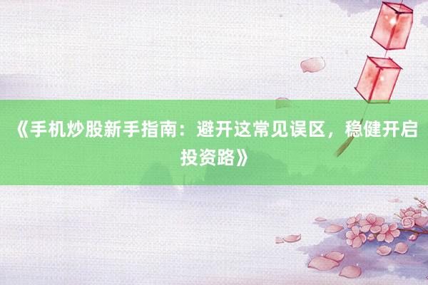 《手机炒股新手指南：避开这常见误区，稳健开启投资路》