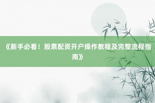《新手必看！股票配资开户操作教程及完整流程指南》