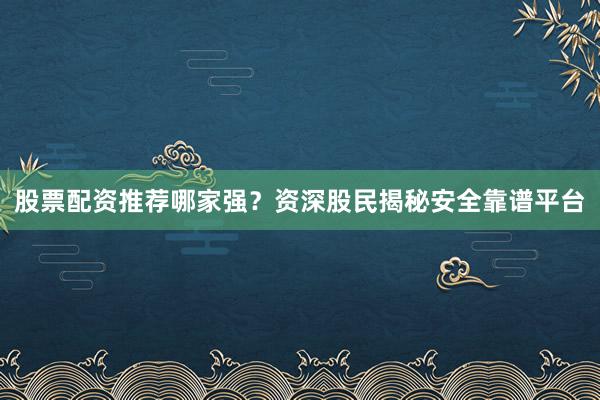 股票配资推荐哪家强？资深股民揭秘安全靠谱平台