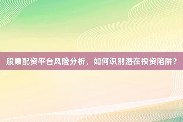 股票配资平台风险分析，如何识别潜在投资陷阱？