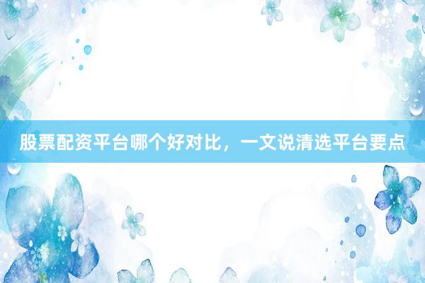 股票配资平台哪个好对比，一文说清选平台要点
