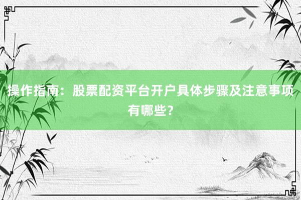 操作指南：股票配资平台开户具体步骤及注意事项有哪些？