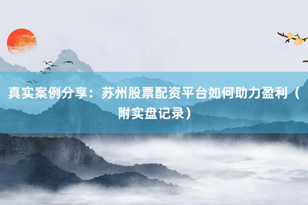 真实案例分享：苏州股票配资平台如何助力盈利（附实盘记录）