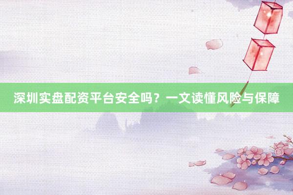 深圳实盘配资平台安全吗？一文读懂风险与保障