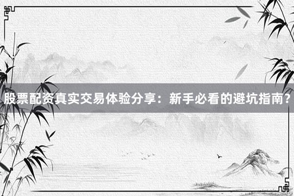 股票配资真实交易体验分享：新手必看的避坑指南？