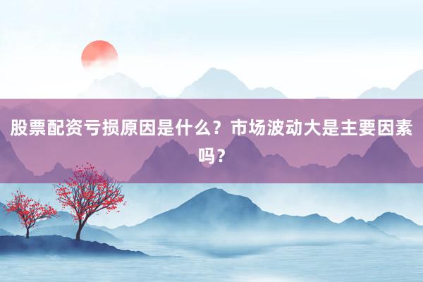 股票配资亏损原因是什么？市场波动大是主要因素吗？