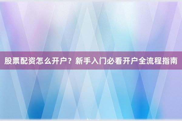 股票配资怎么开户？新手入门必看开户全流程指南