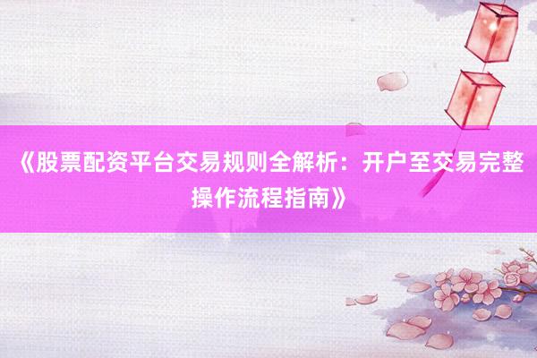 《股票配资平台交易规则全解析：开户至交易完整操作流程指南》