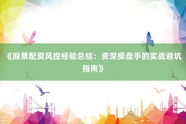 《股票配资风控经验总结：资深操盘手的实战避坑指南》