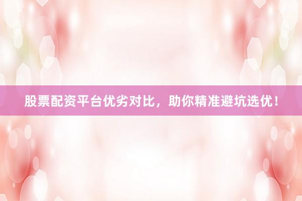 股票配资平台优劣对比，助你精准避坑选优！