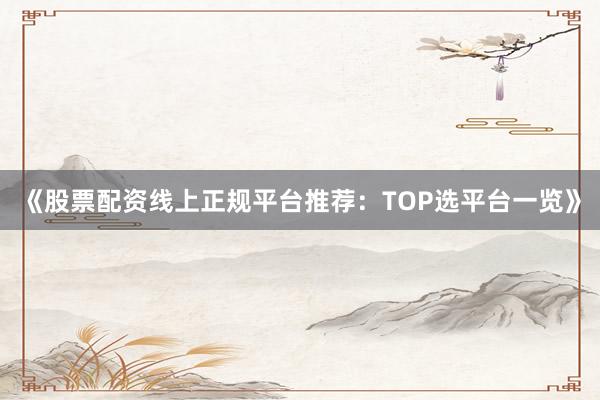 《股票配资线上正规平台推荐：TOP选平台一览》