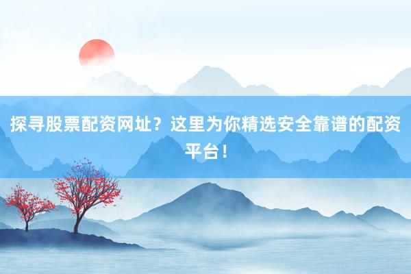 探寻股票配资网址？这里为你精选安全靠谱的配资平台！