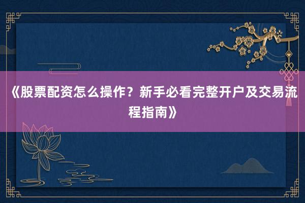 《股票配资怎么操作？新手必看完整开户及交易流程指南》