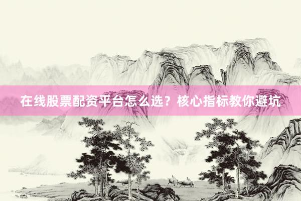 在线股票配资平台怎么选？核心指标教你避坑