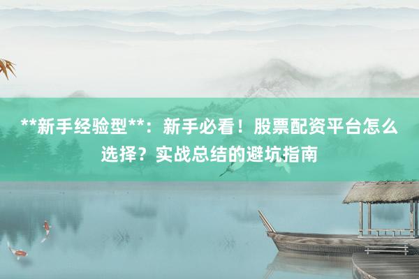 **新手经验型**：新手必看！股票配资平台怎么选择？实战总结的避坑指南