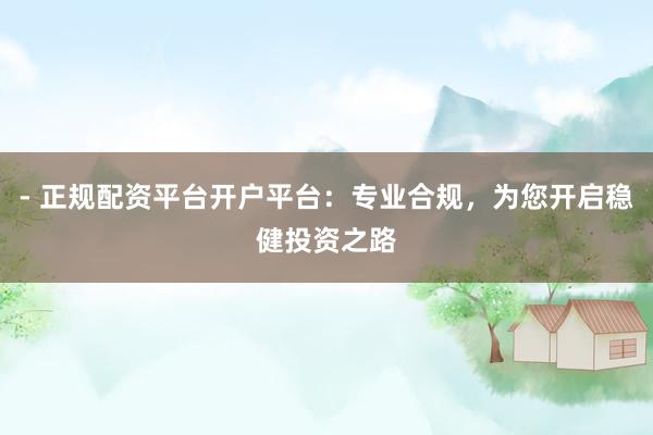 - 正规配资平台开户平台：专业合规，为您开启稳健投资之路