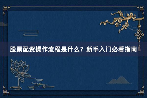 股票配资操作流程是什么？新手入门必看指南