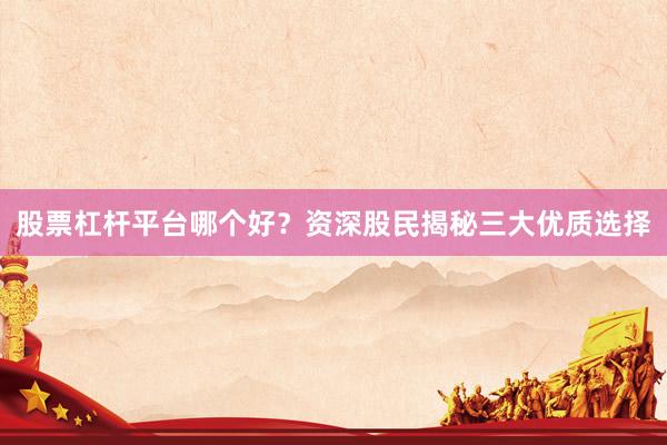 股票杠杆平台哪个好？资深股民揭秘三大优质选择