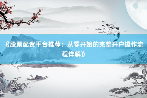 《股票配资平台推荐：从零开始的完整开户操作流程详解》