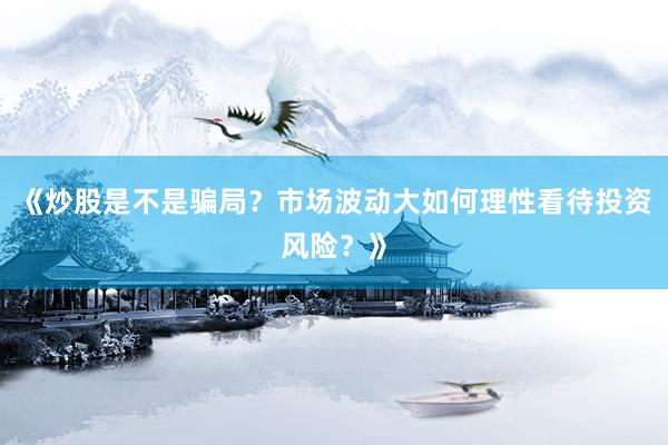 《炒股是不是骗局？市场波动大如何理性看待投资风险？》
