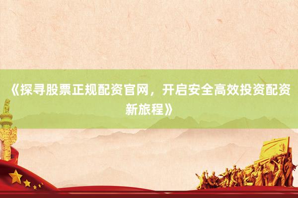 《探寻股票正规配资官网，开启安全高效投资配资新旅程》