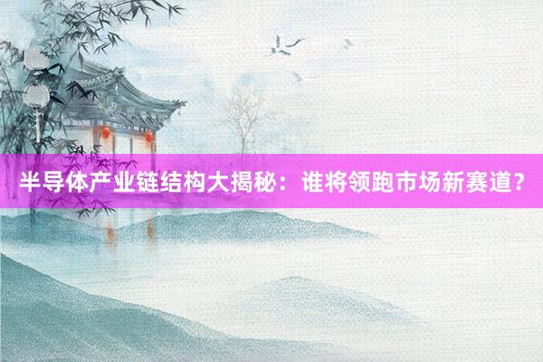 半导体产业链结构大揭秘：谁将领跑市场新赛道？