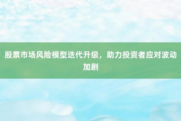 股票市场风险模型迭代升级，助力投资者应对波动加剧