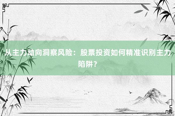 从主力动向洞察风险：股票投资如何精准识别主力陷阱？