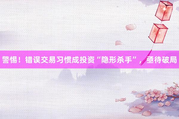 警惕！错误交易习惯成投资“隐形杀手”，亟待破局