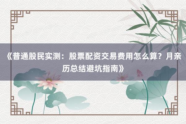 《普通股民实测：股票配资交易费用怎么算？月亲历总结避坑指南》