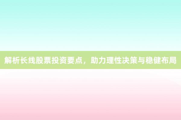 解析长线股票投资要点，助力理性决策与稳健布局