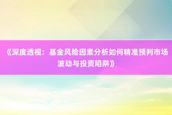 《深度透视：基金风险因素分析如何精准预判市场波动与投资陷阱》