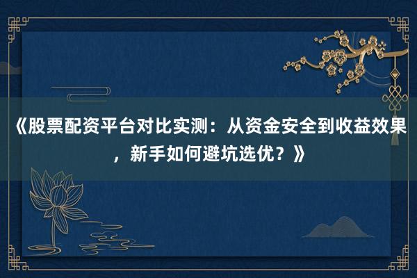 《股票配资平台对比实测：从资金安全到收益效果，新手如何避坑选优？》