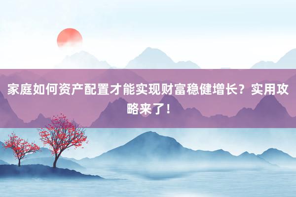 家庭如何资产配置才能实现财富稳健增长？实用攻略来了！