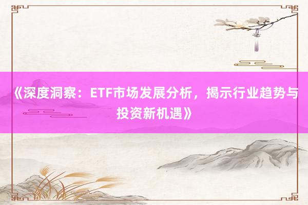 《深度洞察：ETF市场发展分析，揭示行业趋势与投资新机遇》